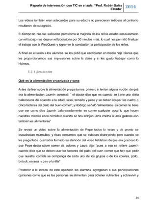 Reporte de intervención con TIC en el aula. “Prof. Rubén Salas 
Estada” 2014 
Los videos también eran adecuados para su edad y no parecieran tediosos al contrario 
resultaron de su agrado. 
El tiempo no nos fue suficiente pero como la mayoría de los niños estaba entusiasmado 
con el trabajo nos dejaron el laboratorio por 30 minutos más, lo cual nos permitió finalizar 
el trabajo con la WebQuest y lograr en la conclusión la participación de los niños. 
Al final en el salón a los alumnos se les pidió que escribieran en media hoja blanca que 
les proporcionamos sus impresiones sobre la clase y si les gusto trabajar como lo 
hicimos. 
34 
5.2.1 Resultados 
Qué es la alimentación organizada y sana 
Antes de leer sobre la alimentación preguntamos primero si tenían alguna noción de qué 
era la alimentación Jazmín contestó: “ el doctor dice que es cuando se tiene una dieta 
balanceada de acuerdo a la edad, sexo, tamaño y peso y se deben ocupar los cuatro o 
cinco factores del plato del buen comer”; y Rodrígo señaló “alimentarse es comer no tiene 
que ser como dice Jazmín balanceadamente es comer cualquier cosa lo que hacen 
nuestras mamás en la comida o cuando se nos antojan unos chetos o unas galletas eso 
también es alimentarse” 
Se revisó un video sobre la alimentación de Pepe todos lo veían y de pronto se 
escuchaban murmullos y risas pensamos que se estaban distrayendo pero cuando se 
les preguntaba que había llamado su atención del video hablaban de que era gracioso lo 
que Pepe decía sobre comer de colores y Laura dijo: “pues a eso se refiere Jazmín 
cuando dice que se deben usar los factores del plato del buen comer que hay que pedir 
que nuestra comida se componga de cada uno de los grupos o de los colores, pollo, 
brócoli, naranja y pan o tortilla” 
Posterior a la lectura de este apartado los alumnos agregaban a sus participaciones 
opiniones como que es las personas se alimentan para obtener nutrientes y sobrevivir y 
 