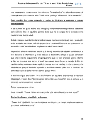 Reporte de intervención con TIC en el aula. “Prof. Rubén Salas 
Estada” 2014 
que es necesario comer en una hora siempre, Fernando dice “por ejemplo como en mi 
casa que siempre comemos a las 3 de la tarde que llega mi hermana de la secundaria”. 
Qué relación hay entre aprender a andar en bicicleta y aprender a comer 
nutritivamente 
A los alumnos les gusto mucho esta analogía y comprendieron enseguida que se trataba 
del equilibrio. Que el equilibrio permite tanto que no te caigas de la bicicleta como 
mantener una buena salud. 
Esto lo reflejaron cuando Sheyla lanzó la pregunta “corrijanme si entendí bien ¿la relación 
entre aprender a andar en bicicleta y aprender a comer nutritivamente es que cuando no 
sabemos comer nutritivamente no podemos andar en bicicleta? 
Al principio reinó el silencio no sabían qué decir y notamos que algunos comenzaron a 
leer de nuevo la información y no se atrevían a desmentir a Sheyla o quizás pensaban 
que si lo decía ella seguramente era porque tenía que ser pero entonces Cecilia interino 
y dijo: “no creo que sea así; yo entendí que cuando aprendemos a manejar la bici sin 
rueditas debes aprender a tener equilibrio porque sino me caería y lo mismo pasa con la 
alimentación porque debemos aprender a equilibrar nuestro plato con la cantidad de 
alimentos según el plato del buen comer que ya vimos” 
Y Mariana siguió explicando: “Y si no comemos en equilibrio empezamos a engordar 
(jajajajajaj)”. Fabián dice: “Como cuando comemos sopa maruchan toda la semana y el 
domingo comemos carne y verduras” 
35 
Todos comenzaron a reírse. 
Karla comentó: “Ya que hablan sobre engordar ¿Ya vieron la pregunta que sigue?” 
Qué entiendes por obesidad y sobrepeso 
“Esa es fácil” dijo Marilé, “es cuando dejas de ser delgado y tu cuerpo empieza a engordar 
y a crecer en forma redonda” 
 