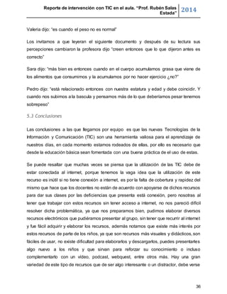 Reporte de intervención con TIC en el aula. “Prof. Rubén Salas 
Estada” 2014 
36 
Valeria dijo: “es cuando el peso no es normal” 
Los invitamos a que leyeran el siguiente documento y después de su lectura sus 
percepciones cambiaron la profesora dijo “creen entonces que lo que dijeron antes es 
correcto” 
Sara dijo: “más bien es entonces cuando en el cuerpo acumulamos grasa que viene de 
los alimentos que consumimos y la acumulamos por no hacer ejercicio ¿no?” 
Pedro dijo: “está relacionado entonces con nuestra estatura y edad y debe coincidir. Y 
cuando nos subimos a la bascula y pensamos más de lo que deberíamos pesar tenemos 
sobrepeso” 
5.3 Conclusiones 
Las conclusiones a las que llegamos por equipo es que las nuevas Tecnologías de la 
Información y Comunicación (TIC) son una herramienta valiosa para el aprendizaje de 
nuestros días, en cada momento estamos rodeados de ellas, por ello es necesario que 
desde la educación básica sean fomentada con una buena práctica de el uso de estas. 
Se puede resaltar que muchas veces se piensa que la utilización de las TIC debe de 
estar conectada al internet, porque tenemos la vaga idea que la utilización de este 
recurso es inútil si no tiene conexión a internet, es por la falta de cobertura y rapidez del 
mismo que hace que los docentes no están de acuerdo con apoyarse de dichos recursos 
para dar sus clases por las deficiencias que presenta está conexión, pero nosotras al 
tener que trabajar con estos recursos sin tener acceso a internet, no nos pareció difícil 
resolver dicha problemática, ya que nos preparamos bien, pudimos elaborar diversos 
recursos electrónicos que pudiéramos presentar al grupo, sin tener que recurrir al internet 
y fue fácil adquirir y elaborar los recursos, además notamos que existe más interés por 
estos recursos de parte de los niños, ya que son recursos más visuales y didácticos, son 
fáciles de usar, no existe dificultad para elaborarlos y descargarlos, puedes presentarles 
algo nuevo a los niños y que sirvan para reforzar su conocimiento o incluso 
complementarlo con un vídeo, podcast, webquest, entre otros más. Hay una gran 
variedad de este tipo de recursos que de ser algo interesante o un distractor, debe verse 
 