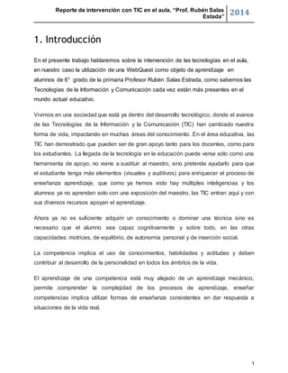 Reporte de intervención con TIC en el aula. “Prof. Rubén Salas 
Estada” 2014 
1 
1. Introducción 
En el presente trabajo hablaremos sobre la intervención de las tecnologías en el aula, 
en nuestro caso la utilización de una WebQuest como objeto de aprendizaje en 
alumnos de 6° grado de la primaria Profesor Rubén Salas Estrada, como sabemos las 
Tecnologías de la Información y Comunicación cada vez están más presentes en el 
mundo actual educativo. 
Vivimos en una sociedad que está ya dentro del desarrollo tecnológico, donde el avance 
de las Tecnologías de la Información y la Comunicación (TIC) han cambiado nuestra 
forma de vida, impactando en muchas áreas del conocimiento. En el área educativa, las 
TIC han demostrado que pueden ser de gran apoyo tanto para los docentes, como para 
los estudiantes. La llegada de la tecnología en la educación puede verse sólo como una 
herramienta de apoyo, no viene a sustituir al maestro, sino pretende ayudarlo para que 
el estudiante tenga más elementos (visuales y auditivos) para enriquecer el proceso de 
enseñanza aprendizaje, que como ya hemos visto hay múltiples inteligencias y los 
alumnos ya no aprenden solo con una exposición del maestro, las TIC entran aquí y con 
sus diversos recursos apoyan el aprendizaje. 
Ahora ya no es suficiente adquirir un conocimiento o dominar una técnica sino es 
necesario que el alumno sea capaz cognitivamente y sobre todo, en las otras 
capacidades: motrices, de equilibrio, de autonomía personal y de inserción social. 
La competencia implica el uso de conocimientos, habilidades y actitudes y deben 
contribuir al desarrollo de la personalidad en todos los ámbitos de la vida. 
El aprendizaje de una competencia está muy alejado de un aprendizaje mecánico, 
permite comprender la complejidad de los procesos de aprendizaje, enseñar 
competencias implica utilizar formas de enseñanza consistentes en dar respuesta a 
situaciones de la vida real. 
 