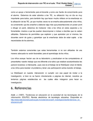 Reporte de intervención con TIC en el aula. “Prof. Rubén Salas 
Estada” 2014 
como un apoyo o herramienta para el docente y como una fuente de conocimiento para 
el alumno. Debemos de estar abiertos a las TIC, su utilización hoy en día es muy 
importante para todos, pero también hay que hacer mucho énfasis en la enseñanza en 
la utilización de las TIC, ya que muchas veces no se enseña adecuadamente a los niños, 
es conveniente que les enseñen a elaborar algo más que presentaciones en power point 
o dibujar en paint, debemos de involucrar más a los niños en estos aspectos y no 
fomentarles miedos a que las puedan descomponer o incluso a decirles que no saben 
utilizarlas. Debemos de permitirles que exploren y que aprendan por sí mismos, los 
docentes servir de guías y garantizar que la enseñanza debe de estar sujeta a las 
necesidades de los alumnos. 
También estamos conscientes que estas herramientas si no son utilizadas de una 
manera adecuada no serán favorables para el aprendizaje de los niños. 
Los niños aunque hacían uso de su laboratorio y practicaban en las computadoras al 
presentarles nuestro trabajo que era diferente a la rutina que estaban acostumbrados les 
pareció novedoso e interesante, pues ese es el trabajo de la WebQuest crear el interés 
a los niños para resolver el problema y tener una participación activa durante el trabajo. 
La WebQuest en nuestra intervención si cumplió con ese papel de incitar a la 
investigación, si bien no se fueron directamente a páginas de internet, nosotros ya 
teníamos páginas establecidas en las cuales ellos indagaron para hacer su 
investigación. 
37 
6. Referencias 
Adell, J. (1997). Tendencias en educación en la sociedad de las tecnologías de la 
información. EDUTEC, Revista electrónica de tecnología educativa. Disponible en 
http://www.televisioneducativa.gob.mx/cete/snovo/pdf_investigaciones/tendencias_en_ 
educacion.pdf. 
 