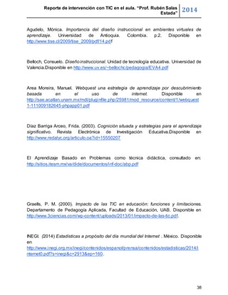Reporte de intervención con TIC en el aula. “Prof. Rubén Salas 
Estada” 2014 
Agudelo, Mónica. Importancia del diseño instruccional en ambientes virtuales de 
aprendizaje. Universidad de Antioquia. Colombia. p.2. Disponible en 
http://www.tise.cl/2009/tise_2009/pdf/14.pdf 
Belloch, Consuelo. Diseño instruccional. Unidad de tecnología educativa. Universidad de 
Valencia.Disponible en http://www.uv.es/~bellochc/pedagogia/EVA4.pdf 
Area Moreira, Manuel. Webquest una estrategia de aprendizaje por descubrimiento 
basada en el uso de internet. Disponible en 
http://sae.acatlan.unam.mx/mdl/pluginfile.php/25981/mod_resource/content/1/webquest 
1-111009182645-phpapp01.pdf 
Díaz Barriga Arceo, Frida. (2003). Cognición situada y estrategias para el aprendizaje 
significativo. Revista Electrónica de Investigación Educativa.Disponible en 
http://www.redalyc.org/articulo.oa?id=15550207 
El Aprendizaje Basado en Problemas como técnica didáctica, consultado en: 
http://sitios.itesm.mx/va/dide/documentos/inf-doc/abp.pdf 
Graells, P. M. (2000). Impacto de las TIC en educación: funciones y limitaciones. 
Departamento de Pedagogía Aplicada, Facultad de Educación, UAB. Disponible en 
http://www.3ciencias.com/wp-content/uploads/2013/01/impacto-de-las-tic.pdf. 
INEGI. (2014) Estadísticas a propósito del día mundial del Internet . México. Disponible 
en 
http://www.inegi.org.mx/inegi/contenidos/espanol/prensa/contenidos/estadisticas/2014/i 
nternet0.pdf?s=inegi&c=2913&ep=160. 
38 
 