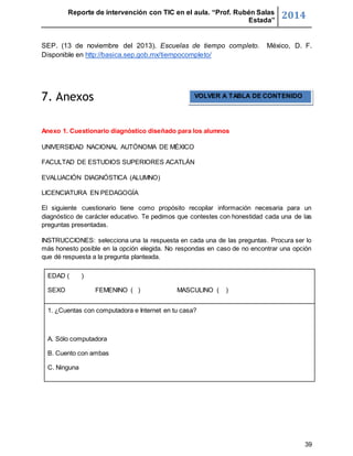 Reporte de intervención con TIC en el aula. “Prof. Rubén Salas 
Estada” 2014 
SEP. (13 de noviembre del 2013). Escuelas de tiempo completo. México, D. F. 
Disponible en http://basica.sep.gob.mx/tiempocompleto/ 
39 
7. Anexos 
Anexo 1. Cuestionario diagnóstico diseñado para los alumnos 
UNIVERSIDAD NACIONAL AUTÓNOMA DE MÉXICO 
FACULTAD DE ESTUDIOS SUPERIORES ACATLÁN 
EVALUACIÓN DIAGNÓSTICA (ALUMNO) 
LICENCIATURA EN PEDAGOGÍA 
El siguiente cuestionario tiene como propósito recopilar información necesaria para un 
diagnóstico de carácter educativo. Te pedimos que contestes con honestidad cada una de las 
preguntas presentadas. 
INSTRUCCIONES: selecciona una la respuesta en cada una de las preguntas. Procura ser lo 
más honesto posible en la opción elegida. No respondas en caso de no encontrar una opción 
que dé respuesta a la pregunta planteada. 
EDAD ( ) 
SEXO FEMENINO ( ) MASCULINO ( ) 
1. ¿Cuentas con computadora e Internet en tu casa? 
A. Sólo computadora 
B. Cuento con ambas 
C. Ninguna 
VOLVER A TABLA DE CONTENIDO 
 