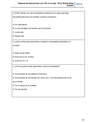 Reporte de intervención con TIC en el aula. “Prof. Rubén Salas 
Estada” 2014 
40 
2. Si NO cuentas con una computadora y/o Internet en tu casa ¿qué lugar 
frecuentas para hacer uso de ellos cuando es necesario? 
A. Un café internet 
B. La casa de algún otro familiar que me la preste 
C. La escuela 
D. Ningún lado 
3. ¿A los cuantos años aprendiste a manejar la computadora (el teclado y el 
mouse)? 
A. Antes de los 6 años 
B. Entre los 6 y los 10 años 
C. Entre los 10 y 12 
4. ¿Con la ayuda de quién aprendiste a usar la computadora? 
A. Con la ayuda de mis papás y/o hermanos 
B. Con la ayuda de otro familiar (tío, primo, etc.) / con otra persona que no es 
de mi familia 
C. Con la ayuda de un profesor 
D. Yo solo aprendí 
 