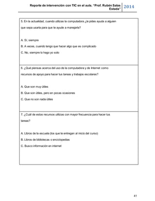 Reporte de intervención con TIC en el aula. “Prof. Rubén Salas 
Estada” 2014 
41 
5. En la actualidad, cuando utilizas la computadora ¿le pides ayuda a alguien 
que sepa usarla para que te ayude a manejarla? 
A. Sí, siempre 
B. A veces, cuando tengo que hacer algo que es complicado 
C. No, siempre lo hago yo solo 
6. ¿Qué piensas acerca del uso de la computadora y de Internet como 
recursos de apoyo para hacer tus tareas y trabajos escolares? 
A. Que son muy útiles 
B. Que son útiles, pero en pocas ocasiones 
C. Que no son nada útiles 
7. ¿Cuál de estos recursos utilizas con mayor frecuencia para hacer tus 
tareas? 
A. Libros de la escuela (los que te entregan al inicio del curso) 
B. Libros de bibliotecas o enciclopedias 
C. Busco información en internet 
 