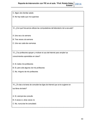 Reporte de intervención con TIC en el aula. “Prof. Rubén Salas 
Estada” 2014 
43 
C. Algún otro familiar adulto 
D. No hay nadie que me supervise 
12. ¿Con qué frecuencia utilizas las computadoras del laboratorio de tu escuela? 
A. Una vez a la semana 
B. Tres veces a la semana 
C. Una vez cada dos semanas 
13. ¿Tus profesores apoyan y motivan el uso del internet para ampliar tus 
conocimientos aprendidos en clase? 
A. Sí, todos mis profesores 
B. Sí, pero sólo algunos de mis profesores 
C. No, ninguno de mis profesores 
14. ¿Te das a la tarea de consultar las ligas de internet que se te sugieren en 
tus libros de texto? 
A. Sí, siempre las consulto 
B. A veces sí, otras veces no 
C. No, nunca las he consultado 
 