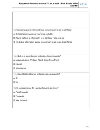 Reporte de intervención con TIC en el aula. “Prof. Rubén Salas 
Estada” 2014 
44 
15. Consideras que la información que encuentras en la red es confiable: 
A. Sí, toda la información de internet es confiable 
B. Alguna parte de la información sí es confiable y otra no lo es 
C. No, toda la información que se encuentra en la red no es de confianza 
16. ¿Qué es lo que más usas en tu clase de computación? 
A. La paquetería de Windows (Word, Excel, PowerPoint) 
B. Internet 
C. Mi cuaderno 
17. ¿Has utilizado el Internet en la clase de computación? 
A. Sí 
B. No 
18. Si contestaste que SÍ, ¿qué tan frecuente es el uso? 
A. Poco frecuente 
B. Frecuente 
C. Muy frecuente 
 