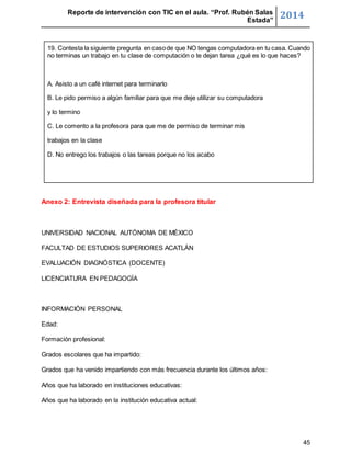 Reporte de intervención con TIC en el aula. “Prof. Rubén Salas 
Estada” 2014 
19. Contesta la siguiente pregunta en caso de que NO tengas computadora en tu casa. Cuando 
no terminas un trabajo en tu clase de computación o te dejan tarea ¿qué es lo que haces? 
45 
A. Asisto a un café internet para terminarlo 
B. Le pido permiso a algún familiar para que me deje utilizar su computadora 
y lo termino 
C. Le comento a la profesora para que me de permiso de terminar mis 
trabajos en la clase 
D. No entrego los trabajos o las tareas porque no los acabo 
Anexo 2: Entrevista diseñada para la profesora titular 
UNIVERSIDAD NACIONAL AUTÓNOMA DE MÉXICO 
FACULTAD DE ESTUDIOS SUPERIORES ACATLÁN 
EVALUACIÓN DIAGNÓSTICA (DOCENTE) 
LICENCIATURA EN PEDAGOGÍA 
INFORMACIÓN PERSONAL 
Edad: 
Formación profesional: 
Grados escolares que ha impartido: 
Grados que ha venido impartiendo con más frecuencia durante los últimos años: 
Años que ha laborado en instituciones educativas: 
Años que ha laborado en la institución educativa actual: 
 