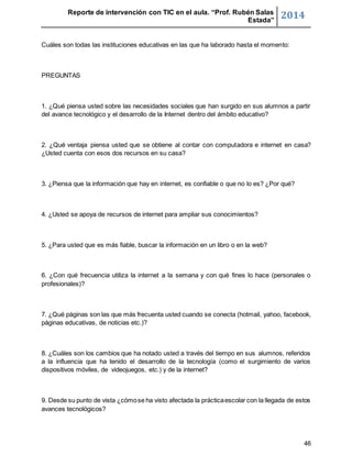 Reporte de intervención con TIC en el aula. “Prof. Rubén Salas 
Estada” 2014 
46 
Cuáles son todas las instituciones educativas en las que ha laborado hasta el momento: 
PREGUNTAS 
1. ¿Qué piensa usted sobre las necesidades sociales que han surgido en sus alumnos a partir 
del avance tecnológico y el desarrollo de la Internet dentro del ámbito educativo? 
2. ¿Qué ventaja piensa usted que se obtiene al contar con computadora e internet en casa? 
¿Usted cuenta con esos dos recursos en su casa? 
3. ¿Piensa que la información que hay en internet, es confiable o que no lo es? ¿Por qué? 
4. ¿Usted se apoya de recursos de internet para ampliar sus conocimientos? 
5. ¿Para usted que es más fiable, buscar la información en un libro o en la web? 
6. ¿Con qué frecuencia utiliza la internet a la semana y con qué fines lo hace (personales o 
profesionales)? 
7. ¿Qué páginas son las que más frecuenta usted cuando se conecta (hotmail, yahoo, facebook, 
páginas educativas, de noticias etc.)? 
8. ¿Cuáles son los cambios que ha notado usted a través del tiempo en sus alumnos, referidos 
a la influencia que ha tenido el desarrollo de la tecnología (como el surgimiento de varios 
dispositivos móviles, de videojuegos, etc.) y de la internet? 
9. Desde su punto de vista ¿cómo se ha visto afectada la práctica escolar con la llegada de estos 
avances tecnológicos? 
 