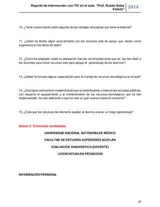 Reporte de intervención con TIC en el aula. “Prof. Rubén Salas 
Estada” 2014 
47 
10. ¿Tiene conocimiento sobre algunas de las ventajas educativas que tiene la Internet? 
11. ¿Usted ha tenido algún acercamiento con los recursos web de apoyo que vienen como 
sugerencia en los libros de texto? 
12. ¿Cómo ha adaptado usted su planeación tras las recomendaciones que se les han dado a 
los docentes para incluir recursos web para apoyar el aprendizaje de los alumnos? 
13. ¿Usted ha tomado alguna capacitación para el manejo de recursos tecnológicos en el aula? 
14. ¿Qué opina acerca de la modernización que se está llevando a cabo en las escuelas públicas, 
con respecto al equipamiento y al mantenimiento de los recursos tecnológicos que se han 
implementado, ha sido deficiente o que ha sido un gran avance hasta el momento? 
15. ¿Cree que los recursos de internet le ayudan al alumno a tener un mejor aprendizaje? 
Anexo 3: Entrevista contestada 
UNIVERSIDAD NACIONAL AUTÓNOMA DE MÉXICO 
FACULTAD DE ESTUDIOS SUPERIORES ACATLÁN 
EVALUACIÓN DIAGNÓSTICA (DOCENTE) 
LICENCIATURA EN PEDAGOGÍA 
INFORMACIÓN PERSONAL 
 