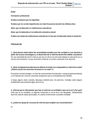Reporte de intervención con TIC en el aula. “Prof. Rubén Salas 
Estada” 2014 
48 
Edad: 
Formación profesional: 
Grados escolares que ha impartido: 
Grados que ha venido impartiendo con más frecuencia durante los últimos años: 
Años que ha laborado en instituciones educativas: 
Años que ha laborado en la institución educativa actual: 
Cuáles son todas las instituciones educativas en las que ha laborado hasta el momento: 
PREGUNTAS 
1. ¿Qué piensa usted sobre las necesidades sociales que han surgido en sus alumnos a 
partir del avance tecnológico y el desarrollo de la Internet dentro del ámbito educativo? 
Es una necesidad de primer nivel ya que hoy en día el uso de la tecnología en educación es un 
recurso de innovación, ya que el acceso a internet, si es bien conducido a los alumnos. 
2. ¿Qué ventaja piensa usted que se obtiene al contar con computadora e internet en casa? 
¿Usted cuenta con esos dos recursos en su casa? Si 
Encuentro muchas ventajas, mi nivel de conocimientos ha avanzado, manejo programas básicos 
y me intereso por conocer y practicar programas que yo consideraba eran difíciles. 
si tengo alguna duda consulto, descargo material para mis alumnos, investigo sobre alguna 
problemática que presente algún alumno (a) 
3. ¿Piensa que la información que hay en internet, es confiable o que no lo es? ¿Por qué? 
Creo que no es confiable, en algunas ocasiones no se le da el uso apropiado, (facebook)los 
alumnos colocan datos personales, en cuanto a información considero confiable. 
4. ¿Usted se apoya de recursos de internet para ampliar sus conocimientos? 
Si 
 