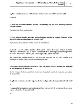 Reporte de intervención con TIC en el aula. “Prof. Rubén Salas 
Estada” 2014 
49 
5. ¿Para usted que es más fiable, buscar la información en un libro o en la web? 
En ambos 
6. ¿Con qué frecuencia utiliza la internet a la semana y con qué fines lo hace (personales 
o profesionales)? 
Todos los días, fines profesionales. 
7. ¿Qué páginas son las que más frecuenta usted cuando se conecta (hotmail, yahoo, 
facebook, páginas educativas, de noticias etc.)? 
Páginas educativas, noticias del dia, cursos de actualización 
8. ¿Cuáles son los cambios que ha notado usted a través del tiempo en sus alumnos, 
referidos a la influencia que ha tenido el desarrollo de la tecnología (como el surgimiento 
de varios dispositivos móviles, de videojuegos, etc.) y de la internet? 
Son más hábiles, mejora la atención cuando ponen en práctica a sus conocimientos en la 
computadora, tienen mayor comprensión y expresión oral. 
9. Desde su punto de vista ¿cómo se ha visto afectada la práctica escolar con la llegada 
de estos avances tecnológicos? 
No hay ninguna afectación, sino todo lo contrario el uso de la tecnología mejora el aprendizaje 
de los alumnos. 
10. ¿Tiene conocimiento sobre algunas de las ventajas educativas que tiene la Internet? 
Si 
11. ¿Usted ha tenido algún acercamiento con los recursos web de apoyo que vienen como 
sugerencia en los libros de texto? 
Si 
 