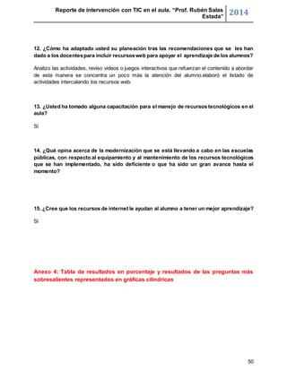 Reporte de intervención con TIC en el aula. “Prof. Rubén Salas 
Estada” 2014 
12. ¿Cómo ha adaptado usted su planeación tras las recomendaciones que se les han 
dado a los docentes para incluir recursos web para apoyar el aprendizaje de los alumnos? 
Analizo las actividades, reviso videos o juegos interactivos que refuerzan el contenido a abordar 
de esta manera se concentra un poco más la atención del alumno.elaboró el listado de 
actividades intercalando los recursos web. 
13. ¿Usted ha tomado alguna capacitación para el manejo de recursos tecnológicos en el 
aula? 
50 
Si 
14. ¿Qué opina acerca de la modernización que se está llevando a cabo en las escuelas 
públicas, con respecto al equipamiento y al mantenimiento de los recursos tecnológicos 
que se han implementado, ha sido deficiente o que ha sido un gran avance hasta el 
momento? 
15. ¿Cree que los recursos de internet le ayudan al alumno a tener un mejor aprendizaje? 
Si 
Anexo 4: Tabla de resultados en porcentaje y resultados de las preguntas más 
sobresalientes representados en gráficas cilíndricas 
 
