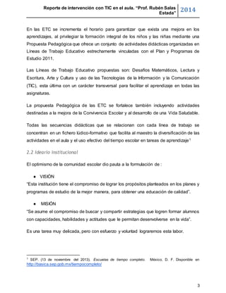 Reporte de intervención con TIC en el aula. “Prof. Rubén Salas 
Estada” 2014 
En las ETC se incrementa el horario para garantizar que exista una mejora en los 
aprendizajes, al privilegiar la formación integral de los niños y las niñas mediante una 
Propuesta Pedagógica que ofrece un conjunto de actividades didácticas organizadas en 
Líneas de Trabajo Educativo estrechamente vinculadas con el Plan y Programas de 
Estudio 2011. 
Las Líneas de Trabajo Educativo propuestas son: Desafíos Matemáticos, Lectura y 
Escritura, Arte y Cultura y uso de las Tecnologías de la Información y la Comunicación 
(TIC), esta última con un carácter transversal para facilitar el aprendizaje en todas las 
asignaturas. 
La propuesta Pedagógica de las ETC se fortalece también incluyendo actividades 
destinadas a la mejora de la Convivencia Escolar y al desarrollo de una Vida Saludable. 
Todas las secuencias didácticas que se relacionan con cada línea de trabajo se 
concentran en un fichero lúdico-formativo que facilita al maestro la diversificación de las 
actividades en el aula y el uso efectivo del tiempo escolar en tareas de aprendizaje1 
3 
2.2 Ideario institucional 
El optimismo de la comunidad escolar dio pauta a la formulación de : 
● VISIÓN 
“Esta institución tiene el compromiso de lograr los propósitos planteados en los planes y 
programas de estudio de la mejor manera, para obtener una educación de calidad”. 
● MISIÓN 
“Se asume el compromiso de buscar y compartir estrategias que logren formar alumnos 
con capacidades, habilidades y actitudes que le permitan desenvolverse en la vida”. 
Es una tarea muy delicada, pero con esfuerzo y voluntad lograremos esta labor. 
1 SEP. (13 de noviembre del 2013). Escuelas de tiempo completo. México, D. F. Disponible en 
http://basica.sep.gob.mx/tiempocompleto/ 
 