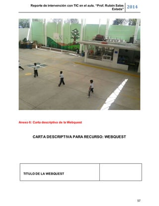 Reporte de intervención con TIC en el aula. “Prof. Rubén Salas 
Estada” 2014 
57 
Anexo 6: Carta descriptiva de la Webquest 
CARTA DESCRIPTIVA PARA RECURSO: WEBQUEST 
TITULO DE LA WEBQUEST 
 
