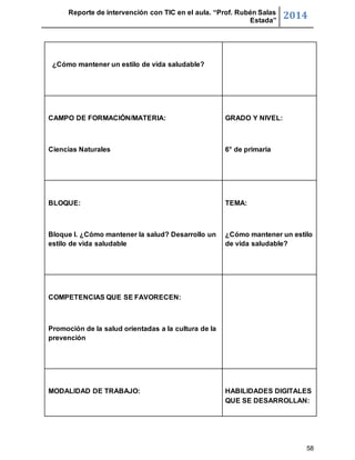 Reporte de intervención con TIC en el aula. “Prof. Rubén Salas 
Estada” 2014 
58 
¿Cómo mantener un estilo de vida saludable? 
CAMPO DE FORMACIÓN/MATERIA: 
Ciencias Naturales 
GRADO Y NIVEL: 
6° de primaria 
BLOQUE: 
Bloque I. ¿Cómo mantener la salud? Desarrollo un 
estilo de vida saludable 
TEMA: 
¿Cómo mantener un estilo 
de vida saludable? 
COMPETENCIAS QUE SE FAVORECEN: 
Promoción de la salud orientadas a la cultura de la 
prevención 
MODALIDAD DE TRABAJO: 
HABILIDADES DIGITALES 
QUE SE DESARROLLAN: 
 