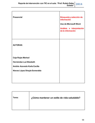 Reporte de intervención con TIC en el aula. “Prof. Rubén Salas 
Estada” 2014 
Presencial 
Búsqueda y selección de 
59 
información 
Uso de Microsoft Word 
Análisis e interpretación 
de la información 
AUTORAS: 
Ceja Rojas Marisol 
Hernández Luz Elizabeth 
Andrés Acevedo Karla Cecilia 
Nieves López Sheyla Esmeralda 
Tema: 
¿Cómo mantener un estilo de vida saludable? 
 