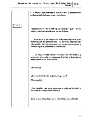 Reporte de intervención con TIC en el aula. “Prof. Rubén Salas 
Estada” 2014 
3. Continúa completando la actividad que te presentamos 
con las características que se especifican. 
61 
Proceso 
(Recursos) 
Necesitamos ayudar a Pedro para saber por qué se siente 
siempre cansado y no le dan ganas de jugar. 
• Buscaremos las respuestas a algunas preguntas que a 
continuación te presentamos en algunas páginas con 
información fácil de entender; así podremos entender la 
situación por la que está pasando Pedro. 
• Al final, cuando hayamos revisado las información y 
tengamos ideas claras, podemos describir la importancia 
de la alimentación en nosotros. 
RECURSOS 
¿Qué es alimentación organizada y sana? 
Alimentación 
¿Qué relación hay entre aprender a andar en bicicleta y 
aprender a comer nutritivamente? 
De la simple alimentación a la alimentación equilibrada 
 