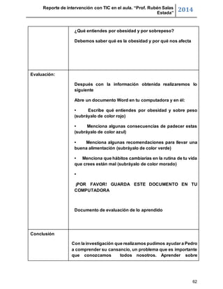 Reporte de intervención con TIC en el aula. “Prof. Rubén Salas 
Estada” 2014 
62 
¿Qué entiendes por obesidad y por sobrepeso? 
Debemos saber qué es la obesidad y por qué nos afecta 
Evaluación: 
Después con la información obtenida realizaremos lo 
siguiente 
Abre un documento Word en tu computadora y en él: 
• Escribe qué entiendes por obesidad y sobre peso 
(subráyalo de color rojo) 
• Menciona algunas consecuencias de padecer estas 
(subráyalo de color azul) 
• Menciona algunas recomendaciones para llevar una 
buena alimentación (subráyalo de color verde) 
• Menciona que hábitos cambiarías en la rutina de tu vida 
que crees están mal (subráyalo de color morado) 
• 
¡POR FAVOR! GUARDA ESTE DOCUMENTO EN TU 
COMPUTADORA 
Documento de evaluación de lo aprendido 
Conclusión 
Con la investigación que realizamos pudimos ayudar a Pedro 
a comprender su cansancio, un problema que es importante 
que conozcamos todos nosotros. Aprender sobre 
 
