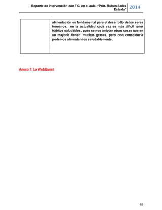 Reporte de intervención con TIC en el aula. “Prof. Rubén Salas 
Estada” 2014 
alimentación es fundamental para el desarrollo de los seres 
humanos; en la actualidad cada vez es más difícil tener 
hábitos saludables, pues se nos antojan otras cosas que en 
su mayoría tienen muchas grasas, pero con consciencia 
podemos alimentarnos saludablemente. 
63 
Anexo 7: La WebQuest 
 