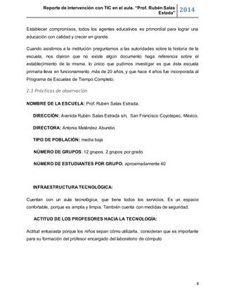 Reporte de intervención con TIC en el aula. “Prof. Rubén Salas 
Estada” 2014 
Establecer compromisos, todos los agentes educativos es primordial para lograr una 
educación con calidad y crecer en grande. 
Cuando asistimos a la institución preguntamos a las autoridades sobre la historia de la 
escuela, nos dijeron que no existe algún documento haga referencia sobre el 
establecimiento de la misma. lo único que pudimos investigar es que ésta escuela 
primaria lleva en funcionamiento más de 20 años, y que hace 4 años fue incorporada al 
Programa de Escuelas de Tiempo Completo. 
4 
2.3 Prácticas de observación 
NOMBRE DE LA ESCUELA: Prof. Rubén Salas Estrada. 
DIRECCIÓN: Avenida Rubén Salas Estrada s/n, San Francisco Coyotepec, México. 
DIRECTORA: Antonia Meléndez Abundio 
TIPO DE POBLACIÓN: media baja 
NÚMERO DE GRUPOS: 12 grupos. 2 grupos por grado 
NÚMERO DE ESTUDIANTES POR GRUPO: aproximadamente 40 
INFRAESTRUCTURA TECNOLÓGICA: 
Cuentan con un aula tecnológica, que tiene todos los servicios. Es un espacio 
confortable, porque es amplia y limpia. También cuenta con medidas de seguridad. 
ACTITUD DE LOS PROFESORES HACIA LA TECNOLOGÍA: 
Actitud entusiasta porque los niños sepan cómo utilizarla, consideran que es importante 
para su formación del profesor encargado del laboratorio de cómputo 
 