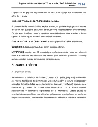 Reporte de intervención con TIC en el aula. “Prof. Rubén Salas 
Estada” 2014 
La profesora del grupo no es paciente con los niños pues el grupo que observamos eran 
niños de 1° grado 
5 
MODO DE TRABAJO DEL PROFESOR EN EL AULA: 
El profesor desde su computadora explica el tema, su pantalla es proyectada a través 
del cañón, para que todos los alumnos observen cómo deben realizar los procedimientos. 
Por otro lado, el profesor revisa el trabajo de sus estudiantes al pasar a cada uno de sus 
lugares, si tienen alguna dificultad él les explica con calma. 
DIAS DE USO DE LAS COMPUTADORAS: cada grupo asiste 1 hora a la semana. 
CONEXIÓN: todas las computadoras tienen acceso a internet. 
MATERIALES: cuentan con 43 computadoras en funcionamiento, todas con Microsoft 
office 8. En el salón hay un cañón, una pantalla para proyectar y bocinas. Maestro y 
alumnos cuentan con una computadora para cada quien. 
3. Marco Teórico 
3.1 Definición de TIC 
Parafraseando la definición de González, Gisbert et al., (1996, pág. 413), entendemos 
por "nuevas tecnologías de la información y la comunicación" el conjunto de procesos y 
productos derivados de las nuevas herramientas (hardware y software), soportes de la 
información y canales de comunicación relacionados con el almacenamiento, 
procesamiento y transmisión digitalizados de la información. Cabero (1996) ha 
sintetizado las características más distintivas de las nuevas tecnologías en los siguientes 
rasgos: inmaterialidad, interactividad, instantaneidad, innovación, elevados parámetros 
 