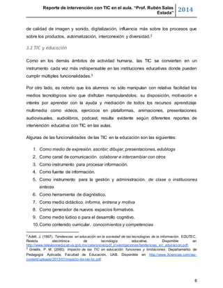 Reporte de intervención con TIC en el aula. “Prof. Rubén Salas 
Estada” 2014 
de calidad de imagen y sonido, digitalización, influencia más sobre los procesos que 
sobre los productos, automatización, interconexión y diversidad.2 
6 
3.2 TIC y educación 
Como en los demás ámbitos de actividad humana, las TIC se convierten en un 
instrumento cada vez más indispensable en las instituciones educativas donde pueden 
cumplir múltiples funcionalidades.3 
Por otro lado, es notorio que los alumnos no sólo manipulan con relativa facilidad los 
medios tecnológicos sino que disfrutan manipulandolos; su disposición, motivación e 
interés por aprender con la ayuda y mediación de todos los recursos aprendizaje 
multimedia como videos, ejercicios en plataformas, animaciones, presentaciones 
audiovisuales, audiolibros, podcast, resulta evidente según diferentes reportes de 
intervención educativa con TIC en las aulas. 
Algunas de las funcionalidades de las TIC en la educación son las siguientes: 
1. Como medio de expresión. escribir, dibujar, presentaciones, edublogs 
2. Como canal de comunicación. colaborar e intercambiar con otros 
3. Como instrumento para procesar información. 
4. Como fuente de información. 
5. Como instrumento para la gestión y administración. de clase o instituciones 
enteras 
6. Como herramienta de diagnóstico. 
7. Como medio didáctico. informa, entrena y motiva 
8. Como generador de nuevos espacios formativos. 
9. Como medio lúdico o para el desarrollo cognitivo. 
10. Como contenido curricular. conocimientos y competencias 
2 Adell, J. (1997). Tendencias en educación en la sociedad de las tecnologías de la información. EDUTEC, 
Revista electrónica de tecnología educativa. Disponible en 
http://www.televisioneducativa.gob.mx/cete/snovo/pdf_investigaciones/tendencias_en_educacion.pdf. 
3 Graells, P. M. (2000). Impacto de las TIC en educación: funciones y limitaciones. Departamento de 
Pedagogía Aplicada, Facultad de Educación, UAB. Disponible en http://www.3ciencias.com/wp-content/ 
uploads/2013/01/impacto-de-las-tic.pdf. 
 