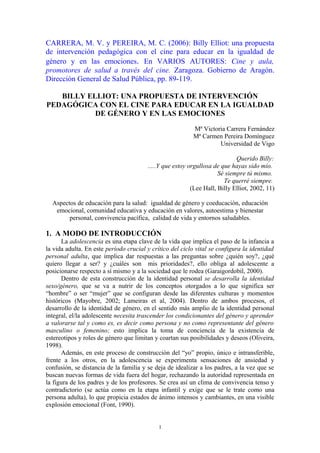 CARRERA, M. V. y PEREIRA, M. C. (2006): Billy Elliot: una propuesta
de intervención pedagógica con el cine para educar en la igualdad de
género y en las emociones. En VARIOS AUTORES: Cine y aula,
promotores de salud a través del cine. Zaragoza. Gobierno de Aragón.
Dirección General de Salud Pública, pp. 89-119.

   BILLY ELLIOT: UNA PROPUESTA DE INTERVENCIÓN
PEDAGÓGICA CON EL CINE PARA EDUCAR EN LA IGUALDAD
           DE GÉNERO Y EN LAS EMOCIONES

                                                          Mª Victoria Carrera Fernández
                                                          Mª Carmen Pereira Domínguez
                                                                   Universidad de Vigo

                                                                            Querido Billy:
                                        .....Y que estoy orgullosa de que hayas sido mío.
                                                                     Sé siempre tú mismo.
                                                                       Te querré siempre.
                                                          (Lee Hall, Billy Elliot, 2002, 11)

  Aspectos de educación para la salud: igualdad de género y coeducación, educación
   emocional, comunidad educativa y educación en valores, autoestima y bienestar
        personal, convivencia pacífica, calidad de vida y entornos saludables.

1. A MODO DE INTRODUCCIÓN
      La adolescencia es una etapa clave de la vida que implica el paso de la infancia a
la vida adulta. En este período crucial y crítico del ciclo vital se configura la identidad
personal adulta, que implica dar respuestas a las preguntas sobre ¿quién soy?, ¿qué
quiero llegar a ser? y ¿cuáles son mis prioridades?, ello obliga al adolescente a
posicionarse respecto a sí mismo y a la sociedad que le rodea (Garaigordobil, 2000).
      Dentro de esta construcción de la identidad personal se desarrolla la identidad
sexo/género, que se va a nutrir de los conceptos otorgados a lo que significa ser
“hombre” o ser “mujer” que se configuran desde las diferentes culturas y momentos
históricos (Mayobre, 2002; Lameiras et al, 2004). Dentro de ambos procesos, el
desarrollo de la identidad de género, en el sentido más amplio de la identidad personal
integral, el/la adolescente necesita trascender los condicionantes del género y aprender
a valorarse tal y como es, es decir como persona y no como representante del género
masculino o femenino; esto implica la toma de conciencia de la existencia de
estereotipos y roles de género que limitan y coartan sus posibilidades y deseos (Oliveira,
1998).
      Además, en este proceso de construcción del “yo” propio, único e intransferible,
frente a los otros, en la adolescencia se experimenta sensaciones de ansiedad y
confusión, se distancia de la familia y se deja de idealizar a los padres, a la vez que se
buscan nuevas formas de vida fuera del hogar, rechazando la autoridad representada en
la figura de los padres y de los profesores. Se crea así un clima de convivencia tenso y
contradictorio (se actúa como en la etapa infantil y exige que se le trate como una
persona adulta), lo que propicia estados de ánimo intensos y cambiantes, en una visible
explosión emocional (Font, 1990).


                                            1
 