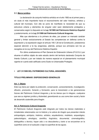 Trabajo final de carrera – Arquitectura Técnica
Propuesta de intervención en la Ermita de Santa Bárbara

3.1. Marco jurídico.
La declaración de conjunto histórico-artístico en el año 1983 es el primer paso y
sin duda el más importante hacia el reconocimiento del valor histórico, artístico y
cultural del municipio. Con ella se pone de manifiesto la necesidad de que su
estructura urbana y elementos de singular valor sean debidamente protegidos y
conservados según lo dispuesto en la Ley 16/1985 del Patrimonio Histórico Español
y posteriormente, en la Ley 31/1999 del Patrimonio Cultural Aragonés.
Más que atendernos a la primera de ellas, por poseer un marcado carácter
general y limitar exclusivamente al Estado las competencias en defensa contra la
exportación y la expoliación según el artículo 149.1.28 de la Constitución, prestaremos
especial atención a la ley aragonesa, además, porque sus principios son los ya
recogidos en la Ley del Patrimonio Histórico Español.
Por último analizaremos el Plan General de Ordenación Urbana (P.G.O.U.) por
situarse el edificio objeto de este estudio dentro del territorio declarado Conjunto de
Interés Cultural y por ser tratado de manera especial en el planeamiento municipal
vigente en cuanto está calificado como Suelo no Urbanizable Protegido.

LEY 31/1999 DEL PATRIMONIO CULTURAL ARAGONÉS.
TITULO PRELIMINAR: DISPOSICIONES GENERALES
Art. 1. Objeto
Esta Ley tiene por objeto la protección, conservación, acrecentamiento, investigación,
difusión, promoción, fomento y formación, para la transmisión a las generaciones
futuras del Patrimonio Cultural Aragonés y de los bienes que lo integran, cualquiera
que sea su régimen jurídico y titularidad, garantizando su uso como bien social y factor
de desarrollo sostenible para Aragón.
Art. 2. Patrimonio Cultural Aragonés
El Patrimonio Cultural Aragonés está integrado por todos los bienes materiales e
inmateriales relacionados con la historia y la cultura de Aragón que presenten interés
antropológico, antrópico, histórico, artístico, arquitectónico, mobiliario, arqueológico,
paleontológico,

etnológico,

científico,

lingüístico,

documental,

cinematográfico,

bibliográfico o técnico, hayan sido o no descubiertos y tanto si se encuentran en la
superficie como en el subsuelo o bajo la superficie de las aguas.

9

 