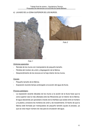 Trabajo final de carrera – Arquitectura Técnica
Propuesta de intervención en la Ermita de Santa Bárbara

d) LAVADO DE LA ZONA SUPERIOR DE LOS MUROS.

Foto 2

Foto 1
Síntomas aparentes.
-

Remate de los muros con mampostería de pequeño tamaño.

-

Pérdida del mortero de unión y disgregación de la fábrica.

-

Desprendimiento de los revocos en la hoja interior de los muros.

Causas.
-

Pequeño tamaño de la fábrica.

-

Exposición durante tiempo prolongado a la acción del agua de lluvia.

Proceso patológico.
-

La exposición durante décadas de los muros a la acción de la lluvia hace que la
zona superior sea la más afectada ante las filtraciones por el interior de la fábrica.
El agua desciende por gravedad a través de la interfase que existe entre el mortero
y la piedra y erosiona los morteros de unión y de revestimiento. El hecho de que la
fábrica esté formada por mampuestos de pequeño tamaño ayuda al proceso, ya
que se crea mayor número de vías para la circulación del agua.

93

 