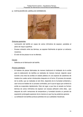 Trabajo final de carrera – Arquitectura Técnica
Propuesta de intervención en la Ermita de Santa Bárbara

e) EXFOLIACIÓN DE LADRILLOS CERÁMICOS.

Síntomas aparentes.
-

Laminación del ladrillo en capas de varios milímetros de espesor, paralelas al
plano de mayor superficie.

-

Escasa cohesión entre las láminas, se separan fácilmente al ejercer un esfuerzo
mecánico.

-

El color de las piezas no se ve alterado.

Causas.
-

Defectos en la fabricación del ladrillo.

Proceso patológico.
-

Al tratarse de piezas fabricadas de manera tradicional el moldeado de la arcilla
para la elaboración de ladrillos se realizaba de manera manual, dejando secar
durante unos días las arcillas en estado plástico en una especie de casetones de
madera los cuales serían introducidos después en el horno. El proceso de secado
de la arcilla, que se realizaba al aire libre, dependía de la humedad ambiental y
casi nunca se trataba de un proceso controlado, por lo que el agua que contenía la
arcilla se evaporaba rápidamente. Esto da lugar a que tras el secado se formen
láminas de varios milímetros de espesor con escasa adhesión entre ellas, que
después de sufrir variaciones de temperatura y humedad durante un periodo de
exposición prolongado aparecen de la manera en que hoy las podemos apreciar.

-

La exfoliación de ladrillos produce pérdidas de sus cualidades mecánicas.

94

 