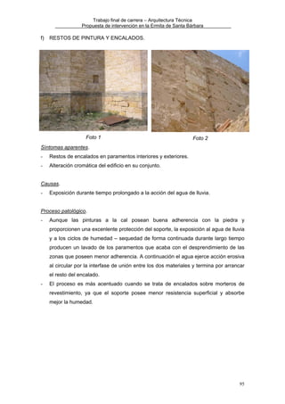 Trabajo final de carrera – Arquitectura Técnica
Propuesta de intervención en la Ermita de Santa Bárbara

f)

RESTOS DE PINTURA Y ENCALADOS.

Foto 1

Foto 2

Síntomas aparentes.
-

Restos de encalados en paramentos interiores y exteriores.

-

Alteración cromática del edificio en su conjunto.

Causas.
-

Exposición durante tiempo prolongado a la acción del agua de lluvia.

Proceso patológico.
-

Aunque las pinturas a la cal posean buena adherencia con la piedra y
proporcionen una excenlente protección del soporte, la exposición al agua de lluvia
y a los ciclos de humedad – sequedad de forma continuada durante largo tiempo
producen un lavado de los paramentos que acaba con el desprendimiento de las
zonas que poseen menor adherencia. A continuación el agua ejerce acción erosiva
al circular por la interfase de unión entre los dos materiales y termina por arrancar
el resto del encalado.

-

El proceso es más acentuado cuando se trata de encalados sobre morteros de
revestimiento, ya que el soporte posee menor resistencia superficial y absorbe
mejor la humedad.

95

 