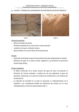 Trabajo final de carrera – Arquitectura Técnica
Propuesta de intervención en la Ermita de Santa Bárbara

g) LAVADO Y PÉRDIDA DE ADHERENCIA DE MORTEROS DE REVESTIMIENTO.

Foto 1

Foto 2

Síntomas aparentes.
-

Marcas verticales de lavado.

-

Pérdida de adherencia en zonas más o menos extensas.

-

Lavado de cornisas y molduras de yeso.

-

Desconchados en la zona inferior de los paramentos.

Causas.
-

Exposición prolongada al agua de escorrentia tras haber desaparecido la cubierta.

-

Retención de agua en el suelo al existir vegetación y acumulación de escombros
durante largo tiempo.

Proceso patológico.
-

El efecto continuado de la acción erosiva del agua de lluvia ha producido la
formación de marcas verticales o canales por las que desciende el agua por
gravedad, erosionando a su paso los morteros de revestimiento y las molduras de
remate (foto 2).

-

La retención de humedad en el suelo ha producido un reblandecimiento de la
superficie y por consiguiente pérdida de adherencia del mortero con el muro
manifestándose en forma de desconchados (foto 1).

96

 