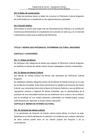Trabajo final de carrera – Arquitectura Técnica
Propuesta de intervención en la Ermita de Santa Bárbara

Art. 6. Deber de conservación
1. Todas las personas tienen el deber de conservar el Patrimonio Cultural Aragonés,
de conformidad con lo establecido en las reglamentaciones aplicables.
Art. 8 Acción pública
Será pública la acción para exigir ante las Administraciones Públicas y la Jurisdicción
Contencioso-Administrativa el cumplimiento de lo previsto en esta Ley y en el resto del
ordenamiento jurídico para la defensa del Patrimonio.

TITULO I: BIENES QUE INTEGRAN EL PATRIMONIO CULTURAL ARAGONÉS
CAPITULO I: CATEGORÍAS
Art. 11. Clases de Bienes
Se distinguen tres categorías de bienes que integran el Patrimonio Cultural Aragonés,
se clasifican en bienes de interés cultural, bienes catalogados y bienes inventariados.
Art. 12. Bienes de Interés Cultural
Son Bienes de Interés Cultural los bienes más relevantes del Patrimonio Cultural
Aragonés.
Se establecen distintas categorías dentro de los Bienes de Interés Cultural, en el caso
de los Bienes Inmuebles. Entre ellos encontramos la categoría de Conjunto de Interés
Cultural, que comprende entre otras la figura de Conjunto Histórico y que se define así:
“agrupación continua o dispersa de bienes inmuebles, que es representativa de la
evolución de una comunidad humana por ser testimonio de su cultura o de su historia,
que se constituye en una unidad coherente y delimitable con entidad propia, aunque
cada elemento por separado no posea valores relevantes”.
CAPITULO II: BIENES DE INTERÉS CULTURAL
Art. 16. Conjunto de interés cultural
2. La declaración de Conjunto de Interés cultural podrá afectar al entorno de éste,
delimitado en la misma declaración en atención a la incidencia que cualquier alteración
de dicho entorno pueda tener en los valores propios del Conjunto o de su
contemplación.

10

 