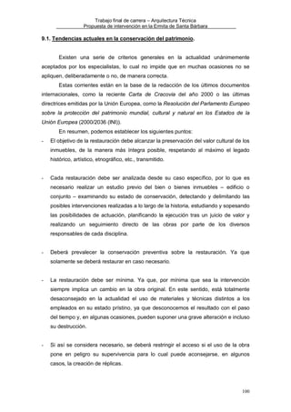 Trabajo final de carrera – Arquitectura Técnica
Propuesta de intervención en la Ermita de Santa Bárbara

9.1. Tendencias actuales en la conservación del patrimonio.

Existen una serie de criterios generales en la actualidad unánimemente
aceptados por los especialistas, lo cual no impide que en muchas ocasiones no se
apliquen, deliberadamente o no, de manera correcta.
Estas corrientes están en la base de la redacción de los últimos documentos
internacionales, como la reciente Carta de Cracovia del año 2000 o las últimas
directrices emitidas por la Unión Europea, como la Resolución del Parlamento Europeo
sobre la protección del patrimonio mundial, cultural y natural en los Estados de la
Unión Europea (2000/2036 (INI)).
En resumen, podemos establecer los siguientes puntos:
-

El objetivo de la restauración debe alcanzar la preservación del valor cultural de los
inmuebles, de la manera más íntegra posible, respetando al máximo el legado
histórico, artístico, etnográfico, etc., transmitido.

-

Cada restauración debe ser analizada desde su caso específico, por lo que es
necesario realizar un estudio previo del bien o bienes inmuebles – edificio o
conjunto – examinando su estado de conservación, detectando y delimitando las
posibles intervenciones realizadas a lo largo de la historia, estudiando y sopesando
las posibilidades de actuación, planificando la ejecución tras un juicio de valor y
realizando un seguimiento directo de las obras por parte de los diversos
responsables de cada disciplina.

-

Deberá prevalecer la conservación preventiva sobre la restauración. Ya que
solamente se deberá restaurar en caso necesario.

-

La restauración debe ser mínima. Ya que, por mínima que sea la intervención
siempre implica un cambio en la obra original. En este sentido, está totalmente
desaconsejado en la actualidad el uso de materiales y técnicas distintos a los
empleados en su estado prístino, ya que desconocemos el resultado con el paso
del tiempo y, en algunas ocasiones, pueden suponer una grave alteración e incluso
su destrucción.

-

Si así se considera necesario, se deberá restringir el acceso si el uso de la obra
pone en peligro su supervivencia para lo cual puede aconsejarse, en algunos
casos, la creación de réplicas.

100

 