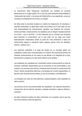 Trabajo final de carrera – Arquitectura Técnica
Propuesta de intervención en la Ermita de Santa Bárbara

-

La intervención debe distinguirse visualmente con facilidad sin provocar
alteraciones en la imagen global. Por lo que hoy está totalmente desacreditada la
“restauración den estilo”, a la manera de Viollet-le-Duc y sus seguidores, ya que se
considera una falsificación de la obra y un engaño.

-

Se debe evitar la actividad creadora en materia de restauración. El arquitecto o
ingeniero restaurador no debe dejar huella como artista, por lo que cada vez son
más desacreditadas las intervenciones “geniales” que destacan del conjunto.
Siendo permitido, exclusivamente, los añadidos que se integren respetuosamente
en la obra – que no dominen – en las ocasiones que su inclusión sea necesaria
para favorecer la conservación, por lo que cada vez se exige una mayor
especialización restauradora desde el punto de vista profesional a todos los
intervinientes (desde el arquitecto hasta cualquier gremio como los albañiles,
yeseros, canteros, etc.).

-

Las adiciones realizadas a lo largo del tiempo en un inmueble deben ser
respetadas cuando sean consustanciales a su historia. Se recomienda eliminar los
añadidos exclusivamente en los casos en que afecten a la integridad de la obra,
desvirtuando su aspecto y su valor tanto histórico como artístico.

-

Las anastilosis son aceptadas por unanimidad cuando exclusivamente se trata de
recolocar materiales desprendidos que se encuentran en las proximidades y que
suponen una reconstrucción parcial y necesaria para favorecer la conservación del
mismo. Siendo actualmente polémicas y rechazadas por muchos especialistas, en
general, para reconstrucciones totales, ya que se consideran una falsificación.

-

Los traslados son cada vez más polémicos y desaconsejados y sólo aceptados en
último extremo.

-

Los entornos de los monumentos deben ser respetados. Con especial valoración y
conservación de los entornos naturales y paisajes asociados a algunos edificios y
conjuntos.

-

Se debe mantener la pátina (no debe confundirse con suciedad), para lo que hay
que evitar métodos y técnicas agresivas.

101

 