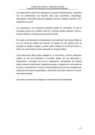 Trabajo final de carrera – Arquitectura Técnica
Propuesta de intervención en la Ermita de Santa Bárbara

-

Las restauraciones deben ser realizadas por equipos interdisciplinares, integrados
con los profesionales que requiera cada caso (arquitectos, arqueólogos,
historiadores, historiadores del arte, geólogos, químicos, biólogos, ingenieros, etc.)
trabajando en común.

-

Las actuaciones y los materiales empleados deben ser reversibles. Ya que la
tecnología avanza con presteza cada día y siempre pueden aparecer nuevos y
mejores métodos y materiales para conservar la obra.

-

En cuanto a los elementos muy degradados cuya sustitución sea imprescindible se
(p.e. los canes de madera que soportan el voladizo de una cubierta, etc.) se
aconseja su retirada, siempre y cuando quede reflejado en el informe técnico, y
deben ser conservados e incluso expuestos en el propio edificio.

-

Toda intervención debe quedar reflejada en un documento o informe exhaustivo
(estado en que se encontraba el inmueble, etapas con las actuaciones y
tratamientos, y resultado final tras la restauración), acompañado del material
gráfico necesario (planimetría, fotografías antiguas e imágenes de cada parte del
proceso y resultado final). Ya que es imprescindible tanto para las investigaciones
posteriores de diversos especialistas y estudiosos como para realizar en el futuro
otras intervenciones.

-

Favorecer la conservación integrada o mantenimiento de los habitantes.

102

 
