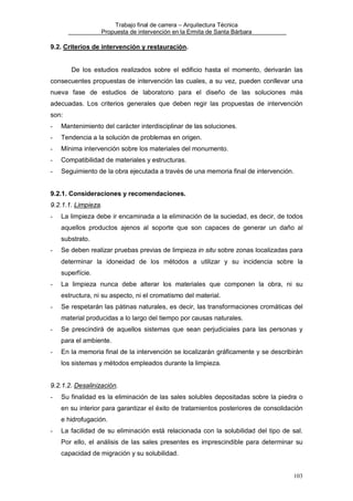 Trabajo final de carrera – Arquitectura Técnica
Propuesta de intervención en la Ermita de Santa Bárbara

9.2. Criterios de intervención y restauración.

De los estudios realizados sobre el edificio hasta el momento, derivarán las
consecuentes propuestas de intervención las cuales, a su vez, pueden conllevar una
nueva fase de estudios de laboratorio para el diseño de las soluciones más
adecuadas. Los criterios generales que deben regir las propuestas de intervención
son:
-

Mantenimiento del carácter interdisciplinar de las soluciones.

-

Tendencia a la solución de problemas en origen.

-

Mínima intervención sobre los materiales del monumento.

-

Compatibilidad de materiales y estructuras.

-

Seguimiento de la obra ejecutada a través de una memoria final de intervención.

9.2.1. Consideraciones y recomendaciones.
9.2.1.1. Limpieza.
-

La limpieza debe ir encaminada a la eliminación de la suciedad, es decir, de todos
aquellos productos ajenos al soporte que son capaces de generar un daño al
substrato.

-

Se deben realizar pruebas previas de limpieza in situ sobre zonas localizadas para
determinar la idoneidad de los métodos a utilizar y su incidencia sobre la
superfície.

-

La limpieza nunca debe alterar los materiales que componen la obra, ni su
estructura, ni su aspecto, ni el cromatismo del material.

-

Se respetarán las pátinas naturales, es decir, las transformaciones cromáticas del
material producidas a lo largo del tiempo por causas naturales.

-

Se prescindirá de aquellos sistemas que sean perjudiciales para las personas y
para el ambiente.

-

En la memoria final de la intervención se localizarán gráficamente y se describirán
los sistemas y métodos empleados durante la limpieza.

9.2.1.2. Desalinización.
-

Su finalidad es la eliminación de las sales solubles depositadas sobre la piedra o
en su interior para garantizar el éxito de tratamientos posteriores de consolidación
e hidrofugación.

-

La facilidad de su eliminación está relacionada con la solubilidad del tipo de sal.
Por ello, el análisis de las sales presentes es imprescindible para determinar su
capacidad de migración y su solubilidad.

103

 