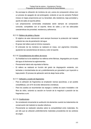 Trabajo final de carrera – Arquitectura Técnica
Propuesta de intervención en la Ermita de Santa Bárbara

-

Se aconseja la utilización de morteros de cal y arena de composición silícea (con
un proceso de apagado de cal prolongado), evitando el uso de cemento Portland
incluso en bajas proporciones por su tenacidad, alta resistencia, baja porosidad y
aporte de sales al soporte pétreo.

-

Las preparaciones comerciales empleadas serán siempre de composición
conocida, compatibles con el soporte, libres de sales y con las adecuadas
características de porosidad, resistencia y adherencia.

9.2.1.5. Relleno de grietas y fisuras.
-

El objetivo de esta intervención será siempre favorecer la protección del material
evitando las vías de penetración del agua.

-

El grosor del relleno será el mínimo necesario.

-

El entonado de los morteros se realizará en masa, con pigmentos minerales,
ajustando las características de textura y color al soporte.

9.2.1.6. Consolidaciones de relleno de muros.
-

Su finalidad es la de estabilizar los rellenos entre fábricas, disgregados por el paso
del agua al disolverse los aglomerantes.

-

Previamente habrá sido rejuntada la fábrica.

-

El relleno se realizará en función del grado de disgregación existente, con
lechadas o microlechadas de cal y preferiblemente por gravedad o por inyección a
baja presión. El proceso de aplicación será de abajo hacia arriba.

9.2.1.7. Adhesión y cosido de fragmentos.
-

Para la adhesión de fragmentos se emplearán resinas epoxídicas, a ser posible
cicloalifáticas, con el fin de evitar alteraciones cromáticas.

-

Para los cosidos se recomiendan las espigas o varillas de acero inoxidable o de
fibra de vidrio, variando su sección en función de la magnitud o posición de los
fragmentos a unir.

9.2.1.8. Sustituciones.
-

Se considerará únicamente la sustitución de elementos cuando los tratamientos de
conservación del material no resulten efectivos.

-

Previamente se realizarán estudios sobre la compatibilidad entre materiales. Es
por ello que se utilizarán preferiblemente materiales procedentes de las canteras
de origen.

105

 