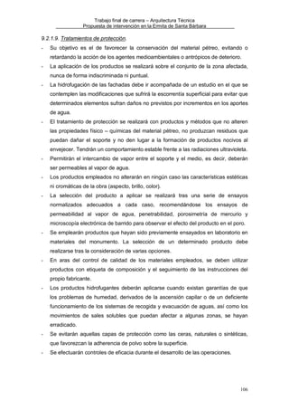 Trabajo final de carrera – Arquitectura Técnica
Propuesta de intervención en la Ermita de Santa Bárbara

9.2.1.9. Tratamientos de protección.
-

Su objetivo es el de favorecer la conservación del material pétreo, evitando o
retardando la acción de los agentes medioambientales o antrópicos de deterioro.

-

La aplicación de los productos se realizará sobre el conjunto de la zona afectada,
nunca de forma indiscriminada ni puntual.

-

La hidrofugación de las fachadas debe ir acompañada de un estudio en el que se
contemplen las modificaciones que sufrirá la escorrentía superficial para evitar que
determinados elementos sufran daños no previstos por incrementos en los aportes
de agua.

-

El tratamiento de protección se realizará con productos y métodos que no alteren
las propiedades físico – químicas del material pétreo, no produzcan residuos que
puedan dañar el soporte y no den lugar a la formación de productos nocivos al
envejecer. Tendrán un comportamiento estable frente a las radiaciones ultravioleta.

-

Permitirán el intercambio de vapor entre el soporte y el medio, es decir, deberán
ser permeables al vapor de agua.

-

Los productos empleados no alterarán en ningún caso las características estéticas
ni cromáticas de la obra (aspecto, brillo, color).

-

La selección del producto a aplicar se realizará tras una serie de ensayos
normalizados adecuados a cada caso, recomendándose los ensayos de
permeabilidad al vapor de agua, penetrabilidad, porosimetría de mercurio y
microscopía electrónica de barrido para observar el efecto del producto en el poro.

-

Se emplearán productos que hayan sido previamente ensayados en laboratorio en
materiales del monumento. La selección de un determinado producto debe
realizarse tras la consideración de varias opciones.

-

En aras del control de calidad de los materiales empleados, se deben utilizar
productos con etiqueta de composición y el seguimiento de las instrucciones del
propio fabricante.

-

Los productos hidrofugantes deberán aplicarse cuando existan garantías de que
los problemas de humedad, derivados de la ascensión capilar o de un deficiente
funcionamiento de los sistemas de recogida y evacuación de aguas, así como los
movimientos de sales solubles que puedan afectar a algunas zonas, se hayan
erradicado.

-

Se evitarán aquellas capas de protección como las ceras, naturales o sintéticas,
que favorezcan la adherencia de polvo sobre la superficie.

-

Se efectuarán controles de eficacia durante el desarrollo de las operaciones.

106

 