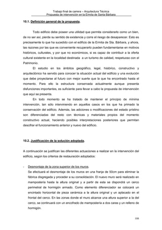 Trabajo final de carrera – Arquitectura Técnica
Propuesta de intervención en la Ermita de Santa Bárbara

10.1. Definición general de la propuesta.

Todo edificio debe poseer una utilidad que permita considerarlo como un bien,
de no ser así, pierde su sentido de existencia y corre el riesgo de desaparecer. Esto es
precisamente lo que ha sucedido con el edificio de la Ermita de Sta. Bárbara, y ahora,
las razones por las que es conveniente recuperarlo pueden fundamentarse en motivos
históricos, culturales, y por que no económicos, si es capaz de contribuir a la oferta
cultural existente en la localidad destinada a un turismo de calidad, respetuoso con el
Patrimonio.
El estudio en los ámbitos geográfico, legal, histórico, constructivo y
arquitectónico ha servido para conocer la situación actual del edificio y una evolución
que debe proyectarse al futuro con mejor suerte que la que ha encontrado hasta el
momento. Para ello la estructura conservada actualmente aunque presenta
disfunciones importantes, es suficiente para llevar a cabo la propuesta de intervención
que aquí se presenta.
En todo momento se ha tratado de mantener el principio de mínima
intervención, tan sólo interviniendo en aquellos casos en los que ha primado la
conservación del edificio. Además, las adiciones o modificaciones del estado prístino
son diferenciadas del resto con técnicas y materiales propios del momento
constructivo actual, haciendo posibles interpretaciones posteriores que permitan
descifrar el funcionamiento anterior y nuevo del edificio.

10.2. Justificación de la solución adoptada.

A continuación se justifican las diferentes actuaciones a realizar en la intervención del
edificio, según los criterios de restauración adoptados:

-

Desmontaje de la zona superior de los muros.
Se efectuará el desmontaje de los muros en una franja de 50cm para eliminar la
fábrica disgregada y proceder a su consolidación. El nuevo muro será realizado en
mampostería hasta la altura original y a partir de esta se dispondrá un cerco
perimetral de hormigón armado. Como elemento diferenciador se colocará un
encintado horizontal de pieza cerámica a la altura original y un aplacado en el
frontal del cerco. En las zonas donde el muro alcance una altura superior a la del
cerco, se continuará con un encofrado de mampostería a dos caras y un relleno de
hormigón.

108

 