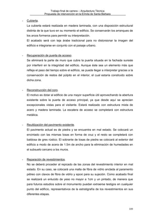 Trabajo final de carrera – Arquitectura Técnica
Propuesta de intervención en la Ermita de Santa Bárbara

-

Cubierta.
La cubierta estará realizada en madera laminada, con una disposición estructural
distinta de la que tuvo en su momento el edificio. Se conservarán los arranques de
los arcos formeros para permitir su interpretación.
El acabado será con teja árabe tradicional para no distorsionar la imagen del
edificio e integrarse en conjunto con el paisaje urbano.

-

Recuperación de puerta de acceso.
Se eliminará la parte de muro que cubre la puerta situada en la fachada sureste
por interferir en la integridad del edificio. Aunque éste sea un elemento más que
refleja el paso del tiempo sobre el edificio, se puede llegar a interpretar gracias a la
conservación de restos del púlpito en el interior, el cual estaría construido sobre
dicha zona.

-

Reconstrucción del coro.
El motivo es dotar al edificio de una mayor superficie útil aprovechando la abertura
existente sobre la puerta de acceso principal, ya que desde aquí se aprecian
excepcionales vistas para el visitante. Estará realizado con estructura mixta de
acero y madera laminada. La escalera de acceso se completará con estructura
metálica.

-

Reutilización del pavimento existente.
El pavimento actual es de piedra y se encuentra en mal estado. Se colocará un
encintado con las mismas losas en forma de cruz y el resto se completará con
baldosa de gres rústico. El sobrante de losas de piedra se colocará al exterior del
edificio a modo de acera de 1.5m de ancho para la eliminación de humedades en
el subsuelo cercano a los muros.

-

Reparación de revestimientos.
No se deberá proceder al repicado de las zonas del revestimiento interior en mal
estado. En su caso, se colocará una malla de fibra de vidrio anclada al paramento
pétreo con clavos de fibra de vidrio y epoxi para su sujeción. Como acabado final
se realizará un enlucido de yeso no mayor a 1cm y un pintado, de manera que
para futuros estudios sobre el monumento puedan extraerse testigos en cualquier
punto del edificio, representativos de la estratigrafía de los revestimientos en sus
diferentes etapas.

109

 