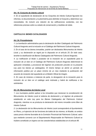 Trabajo final de carrera – Arquitectura Técnica
Propuesta de intervención en la Ermita de Santa Bárbara

Art. 18. Conjunto de interés cultural
4. En el expediente de declaración de los Conjuntos de Interés Cultural figurarán los
informes, la documentación y la planimetría para delimitar el Conjunto y determinar sus
necesidades. Se incluirá una relación de las edificaciones existentes, con las
referencias precisas sobre su estado de conservación y medidas de tutela.

CAPITULO III: BIENES CATALOGADOS
Art. 24. Procedimiento
1. La tramitación administrativa para la declaración de Bien Catalogado del Patrimonio
Cultural Aragonés será la inclusión en el Catálogo del Patrimonio Cultural Aragonés.
3. En el caso de los bienes inmuebles, podrán ser declarados Monumentos de Interés
Local, y su declaración se regirá por lo dispuesto en el artículo 25. En todo caso,
tendrán la clasificación de Bienes Catalogados del Patrimonio Cultural Aragonés.
4. La notificación al titular o poseedor de la iniciación de un expediente para la
inclusión de un bien en el Catálogo del Patrimonio Cultural Aragonés determinará la
aplicación inmediata y provisional del régimen de protección previsto en la presente
Ley para los bienes ya catalogados. Al mismo tiempo se abrirá un período de
información pública por un plazo mínimo de un mes mediante la publicación del
acuerdo de iniciación del expediente en el Boletín Oficial de Aragón.
5. En caso de iniciarse a instancia de parte, la denegación de la incoación para la
inclusión de un bien en el catálogo será motivada y habrá de notificarse a los
solicitantes.

Art. 25. Monumentos de Interés Local
1. Los municipios podrán aplicar a los inmuebles que merezcan la consideración de
Monumentos de Interés Local el sistema de declaración y el régimen de protección
establecido en esta Ley para los Bienes Catalogados del Patrimonio Cultural
Aragonés, mientras no se produzca la declaración del mismo inmueble como Bien de
Interés Cultural.
2. La declaración de los Monumentos de Interés Local corresponderá al Ayuntamiento
en Pleno, y el ejercicio de las funciones de tutela de los mismos, al Alcalde, en ambos
casos previo informe favorable de la Comisión Provincial del Patrimonio Cultural, salvo
que mediante convenio con el Departamento Responsable de Patrimonio Cultural se
hubiere constituido un órgano con las características establecidas en el artículo 86.

11

 