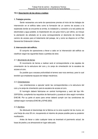 Trabajo final de carrera – Arquitectura Técnica
Propuesta de intervención en la Ermita de Santa Bárbara

10.3. Descripción de las obras a realizar.

1. Trabajos previos.
Serán necesarias una serie de operaciones previas al inicio de los trabajos de
intervención en el edificio tales como la formación de un camino de acceso a la
explanada donde se encuentra la ermita, la instalación y conexión a la red pública de
electricidad y agua potable, la implantación de una grúa móvil y por último, se incluye
la plantación de arbolado en la zona correspondiente al desmonte de tierras del
camino de acceso para el tratamiento del paisaje, tal y como se dispone en el Plan
General de Ordenación Urbana.
2. Intervención del edificio.
El conjunto de operaciones a llevar a cabo en la intervención del edificio se
clasifican según las siguientes fases o partidas de obra:
2.1. Movimiento de tierras.
El movimiento de tierras a realizar será el correspondiente a las zapatas de
cimentación de la estructura del coro y la zanja de cimentación de la escalera de
acceso al coro.
Es posible que a escasa profundidad el terreno sea roca arenisca, para lo cual
tendrán que emplearse equipos de trabajo mecánicos.
2.2. Cimentaciones.
Las cimentaciones a ejecutar serán las correspondientes a la estructura del
coro y la zanja de cimentación para la escalera de acceso al coro.
El hormigón deberá fabricarse en central hormigonera y será del tipo HA25/P/20/Iia, cumpliendo los requisitos de fabricación y puesta en obra según normativa
EHE-98. Por su parte el acero para armar deberá cumplir con las condiciones de
calidad según normativa EHE-98 y EFHE-2002.
2.3. Derribos.
Se efectuará el desmontaje de la fábrica en la zona superior de los muros, en
una franja de unos 50 cm, recuperando el máximo de piezas posible para su posterior
reutilización.
Antes de llevar a cabo cualquier tarea se levantará el pavimento actual, de
losas de piedra y se almacenará en lugar adecuado.

110

 