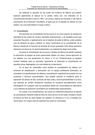 Trabajo final de carrera – Arquitectura Técnica
Propuesta de intervención en la Ermita de Santa Bárbara

Se realizará el repicado de las juntas de morteros de fábrica que posean
especial agresividad al ataque de la piedra, estos son, los utilizados en la
reconstrucción llevada a cabo en 1891. Las zonas a repicar se marcarán in situ bajo la
autorización de la Dirección Facultativa, al igual que en el cajeado de sillares en mal
estado, con una profundidad no mayor a 20cm.
2.4. Consolidación.
Previamente a la consolidación de los muros en su zona superior se realizará el
rejuntado de las juntas de mortero repicadas anteriormente, y de aquellas juntas que
presenten fisuración o agrietamiento con el objetivo de sellar la fábrica, evitar posibles
vías de filtración de agua y obtener un mayor rendimiento en la consolidación de la
fábrica a través de la inyección de lechada de cal por gravedad. Esta última operación
abarcará una altura de 1m aproximadamente y se realizará de abajo hacia arriba.
Se prevé la consolidación de los arcos y dinteles de fábrica de ladrillo mediante
la colocación de grapas de acero galvanizado fijadas con epoxi, previa ejecución de
los taladros con una penetración no menor a 10 cm. Posteriormente se aplicará
mortero bastardo para su rejuntado. Igualmente se efectuará la consolidación de
aquellas zonas disgregadas y en mal estado de conservación.
En el caso de contemplar como positiva la consolidación de sillares con
síntomas de desplacación y arenización por un equipo profesional autorizado, se
procederá a la desalinización de sillares y consolidación superficial de la piedra con los
productos y técnicas recomendados. Una posible solución al problema sería la
aplicación de silicato de litio, producto de bajo coste y buena penetrabilidad a la roca,
que además de conferir resistencia mecánica se comporta favorablemente como
hidrofugante. En cualquier caso los resultados deben ser comprobados en laboratorio
y sus métodos de aplicación controlados por profesionales especializados.
En cuanto a los revestimientos, las zonas con deficiente adherencia al soporte
se consolidarán mediante malla de fibra de vidrio de 2x2 cm de malla, anclada a través
de barras de fibra de vidrio fijadas con taladros no inferiores a 5 cm y tomadas con
resina epoxi. En ningún caso se repicarán las zonas en mal estado.

111

 