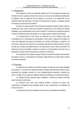 Trabajo final de carrera – Arquitectura Técnica
Propuesta de intervención en la Ermita de Santa Bárbara

2.5. Restauración.
Se colocarán en forma de aplacado sillares de 15 cm de espesor tomados con
mortero de cal en aquellas zonas de los muros en las que se ha realizado previamente
el cajeado. Para la obtención de los bloques se recurrirá a la explotación de las
canteras históricas definidas en el plano de localización de catas, en aquellos puntos
marcados por la Dirección Facultativa.
Se prevé la reconstrucción de la bóveda de sacristía mediante rasilla cerámica
tomada con yeso, para lo cual será necesaria la ejecución de una cimbra de madera
adaptada a las características de la zona a restaurar. Finalmente se dispondrá capa de
mortero de Pórtland de 3cm de espesor y un mallazo para el cosido de la bóveda.
La reconstrucción de los muros se realizará una vez la fábrica haya sido
consolidada con un encofrado de mampostería a dos caras y relleno de hormigón en
masa. Se dispondrá una capa de nivelación con mortero de Pórtland y mallazo en la
coronación. Asimismo se colocará un encintado perimetral de ladrillo cerámico macizo
tomado con mortero de Pórtland tanto en la hoja exterior como interior del edificio. El
frontal del cerco de hormigón armado se cubrirá en la hoja exterior del muro con un
aplacado de rasilla cerámica tomada con mortero sin retracción.
Se restaurarán con baldosa de gres rústico los restos de escalera conservados
del púlpito, del coro, y las bases de los altares, estas últimas con piedra sillar tomada
con mortero bastardo.
2.6. Estructura.
La estructura de cubierta se construirá según el esquema de montaje reflejado
en el plano nº 13 y será con madera laminada encolada, disponiéndose sobre el cerco
perimetral de hormigón armado con sus correspondientes elementos metálicos de
unión y anclaje. Por su parte el embigado será de pino flandes con tratamiento biocida.
La cubierta del atrio apoyará sobre embigado y cercha de madera laminada
según el plano de estructura.
La estructura del nuevo coro utilizará perfiles y jácenas de acero, que
soportarán el embigado de pino flandes sobre el que se dispondrá un entablado de
tarima de 22 mm.
La escalera del coro se completará con estructura y peldañeado metálicos.

112

 