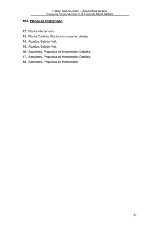 Trabajo final de carrera – Arquitectura Técnica
Propuesta de intervención en la Ermita de Santa Bárbara

10.4. Planos de Intervención.

12. Planta Intervención.
13. Planta Cubierta. Planta estructura de cubierta
14. Alzados. Estado final.
15. Alzados. Estado final.
16. Secciones. Propuesta de Intervención. Detalles.
17. Secciones. Propuesta de Intervención. Detalles.
18. Secciones. Propuesta de Intervención.

114

 