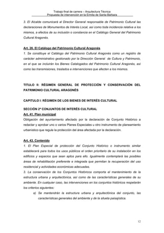 Trabajo final de carrera – Arquitectura Técnica
Propuesta de intervención en la Ermita de Santa Bárbara

3. El Alcalde comunicará al Director General responsable de Patrimonio Cultural las
declaraciones de Monumentos de Interés Local, así como toda incidencia relativa a los
mismos, a efectos de su inclusión o constancia en el Catálogo General del Patrimonio
Cultural Aragonés.
Art. 26. El Catálogo del Patrimonio Cultural Aragonés
1. Se constituye el Catálogo del Patrimonio Cultural Aragonés como un registro de
carácter administrativo gestionado por la Dirección General de Cultura y Patrimonio,
en el que se incluirán los Bienes Catalogados del Patrimonio Cultural Aragonés, así
como las transmisiones, traslados e intervenciones que afecten a los mismos.

TITULO II: RÉGIMEN GENERAL DE PROTECCIÓN Y CONSERVACIÓN DEL
PATRIMONIO CULTURAL ARAGONÉS
CAPITULO I: RÉGIMEN DE LOS BIENES DE INTERÉS CULTURAL
SECCIÓN 2ª CONJUNTOS DE INTERÉS CULTURAL
Art. 41. Plan municipal
Obligación del ayuntamiento afectado por la declaración de Conjunto Histórico a
redactar y aprobar uno o varios Planes Especiales u otro instrumento de planeamiento
urbanístico que regule la protección del área afectada por la declaración.
Art. 43. Contenido
1. El Plan Especial de protección del Conjunto Histórico o instrumento similar
establecerá para todos los usos públicos el orden prioritario de su instalación en los
edificios y espacios que sean aptos para ello. Igualmente contemplará las posibles
áreas de rehabilitación preferente e integrada que permitan la recuperación del uso
residencial y actividades económicas adecuadas.
3. La conservación de los Conjuntos Históricos comporta el mantenimiento de la
estructura urbana y arquitectónica, así como de las características generales de su
ambiente. En cualquier caso, las intervenciones en los conjuntos históricos respetarán
los criterios siguientes:
a) Se mantendrán la estructura urbana y arquitectónica del conjunto, las
características generales del ambiente y de la silueta paisajística.

12

 