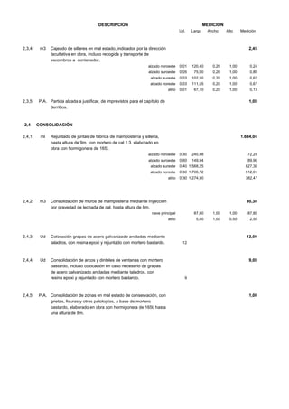 DESCRIPCIÓN

MEDICIÓN
Ud.

2,3,4

m3

Largo

Ancho

Alto

Cajeado de sillares en mal estado, indicados por la dirección
facultativa en obra, incluso recogida y transporte de
escombros a contenedor.

Medición

2,45

alzado noroeste

1,00

0,24

0,20

1,00

0,80

0,03

102,50

0,20

1,00

0,62

0,03

111,55

0,20

1,00

0,67

atrio

2,4,1

0,20

75,00

alzado noreste

2,4

120,40

0,05

alzado sureste

2,3,5

0,01

alzado suroeste

0,01

67,10

0,20

1,00

0,13

P.A. Partida alzada a justificar, de imprevistos para el capítulo de
derribos.

1,00

CONSOLIDACIÓN
ml

Rejuntado de juntas de fábrica de mampostería y sillería,
hasta altura de 9m, con mortero de cal 1:3, elaborado en
obra con hormigonera de 165l.

1.684,04

alzado noroeste

149,94

89,96

0,40 1.568,25

627,30

alzado noreste

0,30 1.706,72

512,01

atrio

m3

240,98

0,60

alzado sureste

2,4,2

0,30

alzado suroeste

72,29

0,30 1.274,90

382,47

Consolidación de muros de mampostería mediante inyección
por gravedad de lechada de cal, hasta altura de 8m.

90,30

nave principal

2,4,3

2,4,4

2,4,5

Ud

Ud

87,80

1,00

1,00

87,80

atrio

5,00

1,00

0,50

2,50

Colocación grapas de acero galvanizado ancladas mediante
taladros, con resina epoxi y rejuntado con mortero bastardo.

Consolidación de arcos y dinteles de ventanas con mortero
bastardo, incluso colocación en caso necesario de grapas
de acero galvanizado ancladas mediante taladros, con
resina epoxi y rejuntado con mortero bastardo.

P.A. Consolidación de zonas en mal estado de conservación, con
grietas, fisuras y otras patologías, a base de mortero
bastardo, elaborado en obra con hormigonera de 165l, hasta
una altura de 8m.

12,00
12

9,00

9

1,00

 