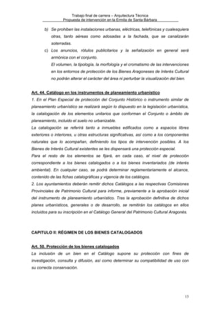 Trabajo final de carrera – Arquitectura Técnica
Propuesta de intervención en la Ermita de Santa Bárbara

b) Se prohiben las instalaciones urbanas, eléctricas, telefónicas y cualesquiera
otras, tanto aéreas como adosadas a la fachada, que se canalizarán
soterradas.
c) Los anuncios, rótulos publicitarios y la señalización en general será
armónica con el conjunto.
El volumen, la tipología, la morfología y el cromatismo de las intervenciones
en los entornos de protección de los Bienes Aragoneses de Interés Cultural
no podrán alterar el carácter del área ni perturbar la visualización del bien.
Art. 44. Catálogo en los instrumentos de planeamiento urbanístico
1. En el Plan Especial de protección del Conjunto Histórico o instrumento similar de
planeamiento urbanístico se realizará según lo dispuesto en la legislación urbanística,
la catalogación de los elementos unitarios que conforman el Conjunto o ámbito de
planeamiento, incluido el suelo no urbanizable.
La catalogación se referirá tanto a inmuebles edificados como a espacios libres
exteriores o interiores, u otras estructuras significativas, así como a los componentes
naturales que lo acompañan, definiendo los tipos de intervención posibles. A los
Bienes de Interés Cultural existentes se les dispensará una protección especial.
Para el resto de los elementos se fijará, en cada caso, el nivel de protección
correspondiente a los bienes catalogados o a los bienes inventariados (de interés
ambiental). En cualquier caso, se podrá determinar reglamentariamente el alcance,
contenido de las fichas catalográficas y vigencia de los catálogos.
2. Los ayuntamientos deberán remitir dichos Catálogos a las respectivas Comisiones
Provinciales de Patrimonio Cultural para informe, previamente a la aprobación inicial
del instrumento de planeamiento urbanístico. Tras la aprobación definitiva de dichos
planes urbanísticos, generales o de desarrollo, se remitirán los catálogos en ellos
incluidos para su inscripción en el Catálogo General del Patrimonio Cultural Aragonés.

CAPITULO II: RÉGIMEN DE LOS BIENES CATALOGADOS
Art. 50. Protección de los bienes catalogados
La inclusión de un bien en el Catálogo supone su protección con fines de
investigación, consulta y difusión, así como determinar su compatibilidad de uso con
su correcta conservación.

13

 